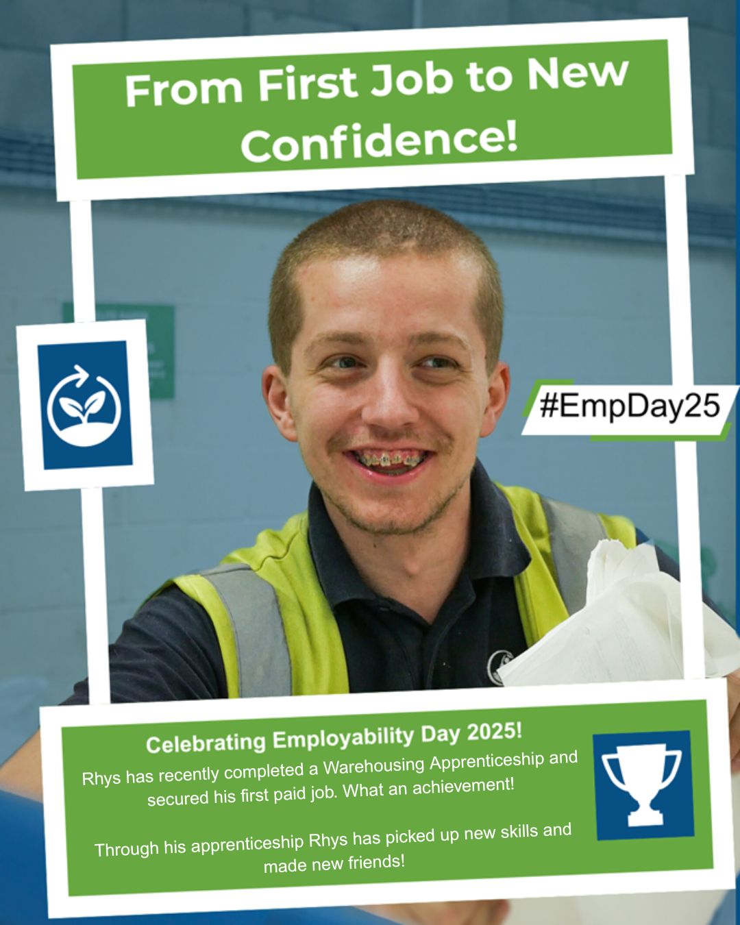 A smiling young man is wearing high vis. The heading reads: “From First Job to New Confidence!” The main text reads: “Celebrating Employability Day 2025! Rhys has recently completed a Warehousing Apprenticeship and secured his first paid job. What an achievement! Through his apprenticeship Rhys has picked up new skills, and made new friends!”